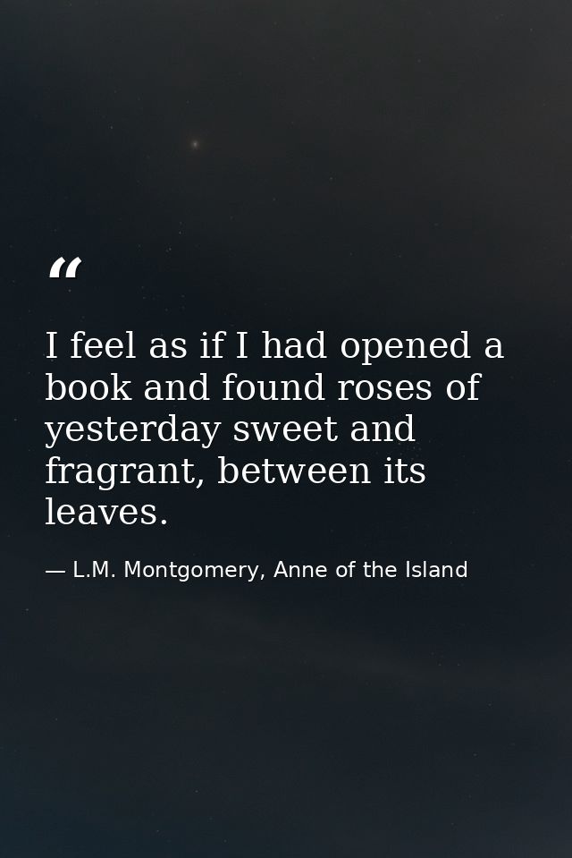 I feel as if I had opened a book and found roses of yesterday sweet and fragrant, between its leaves. — L.M. Montgomery, Anne of the Island