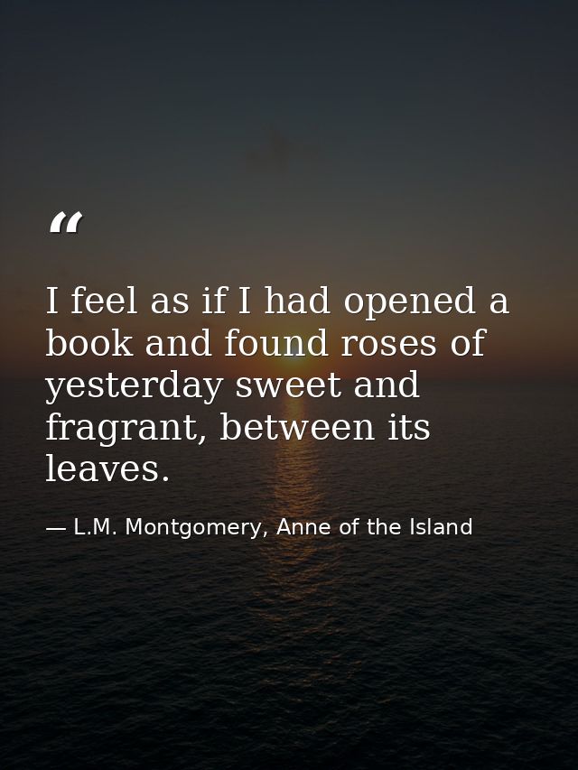 I feel as if I had opened a book and found roses of yesterday sweet and fragrant, between its leaves. — L.M. Montgomery, Anne of the Island