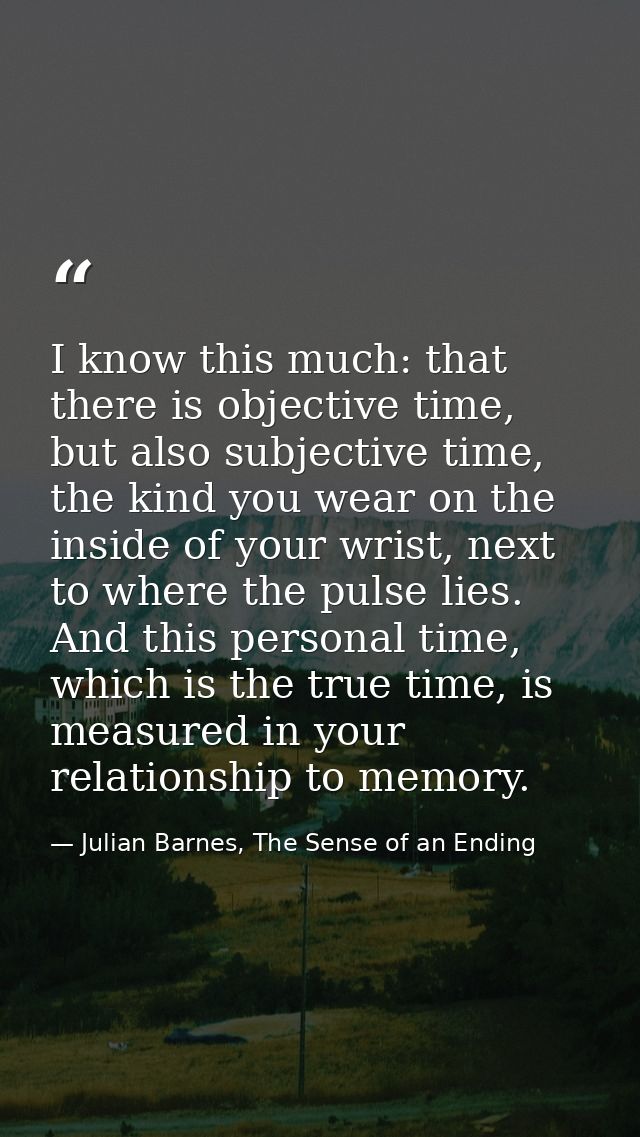 I know this much: that there is objective time, but also subjective time, the kind you wear on the inside of your wrist, — Julian Barnes, The Sense of an Ending