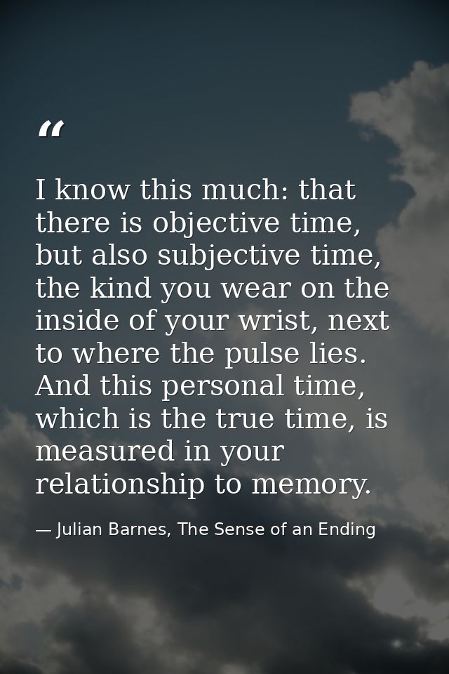 I know this much: that there is objective time, but also subjective time, the kind you wear on the inside of your wrist, — Julian Barnes, The Sense of an Ending
