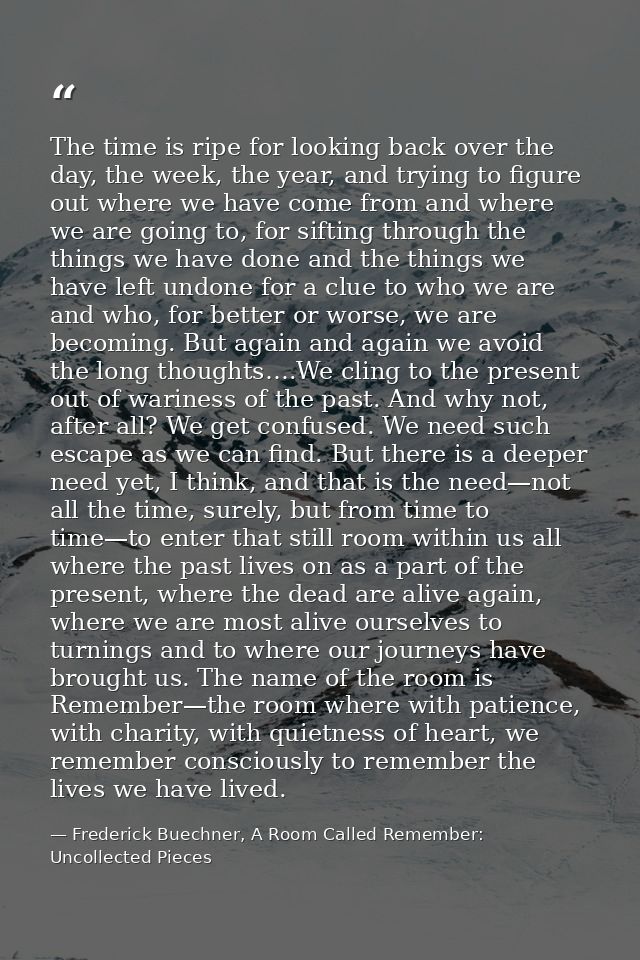 The time is ripe for looking back over the day, the week, the year, and trying to figure out where we have come from and — Frederick Buechner, A Room Called Remember: Uncollected Pieces