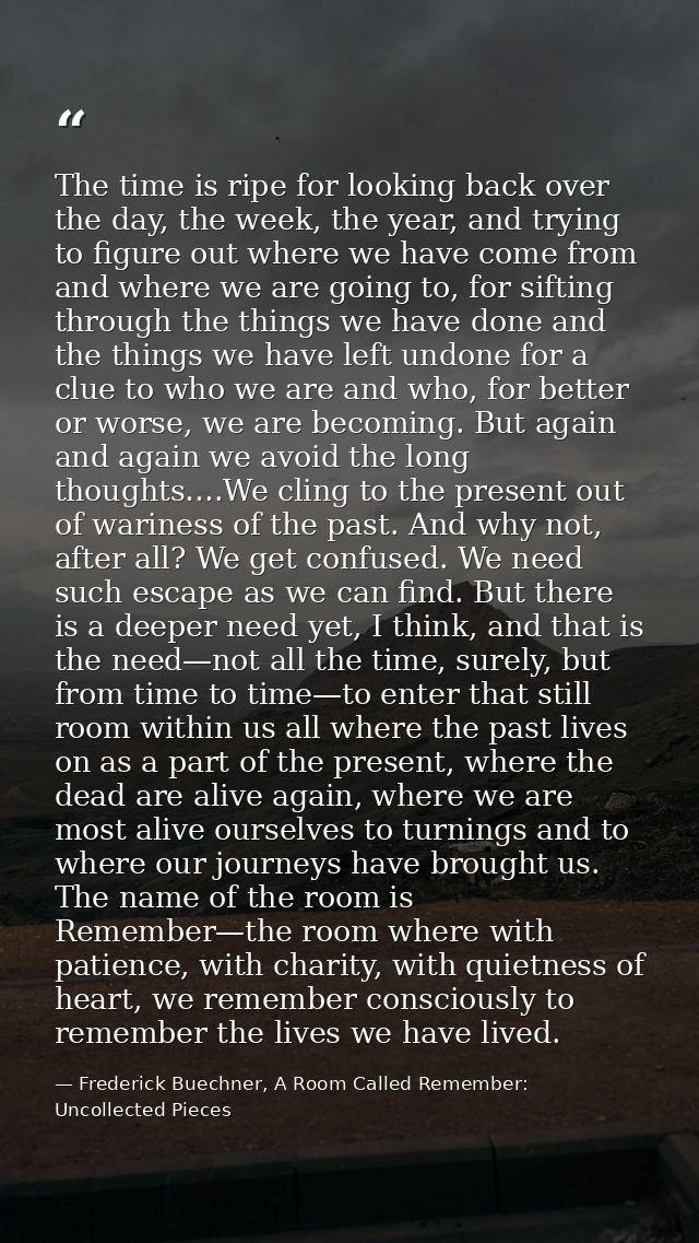The time is ripe for looking back over the day, the week, the year, and trying to figure out where we have come from and — Frederick Buechner, A Room Called Remember: Uncollected Pieces