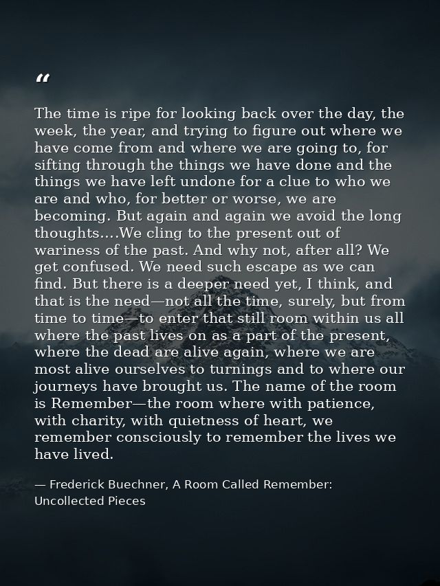 The time is ripe for looking back over the day, the week, the year, and trying to figure out where we have come from and — Frederick Buechner, A Room Called Remember: Uncollected Pieces