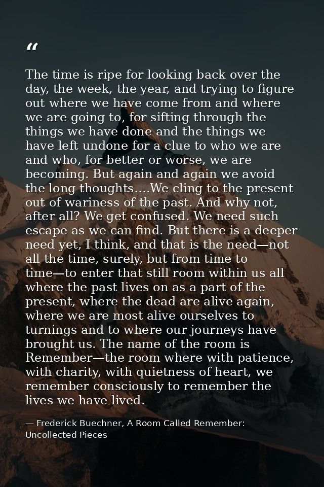 The time is ripe for looking back over the day, the week, the year, and trying to figure out where we have come from and — Frederick Buechner, A Room Called Remember: Uncollected Pieces