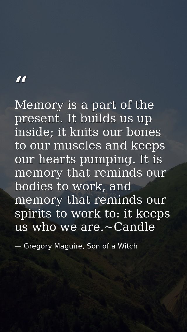 Memory is a part of the present. It builds us up inside; it knits our bones to our muscles and keeps our hearts pumping. — Gregory Maguire, Son of a Witch