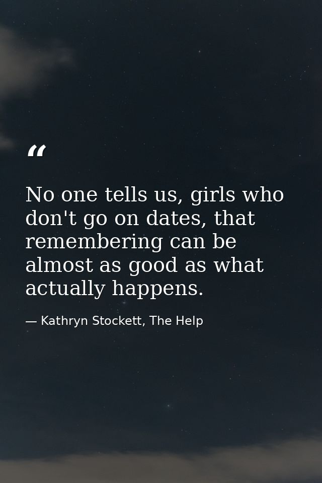 No one tells us, girls who don't go on dates, that remembering can be almost as good as what actually happens. — Kathryn Stockett, The Help