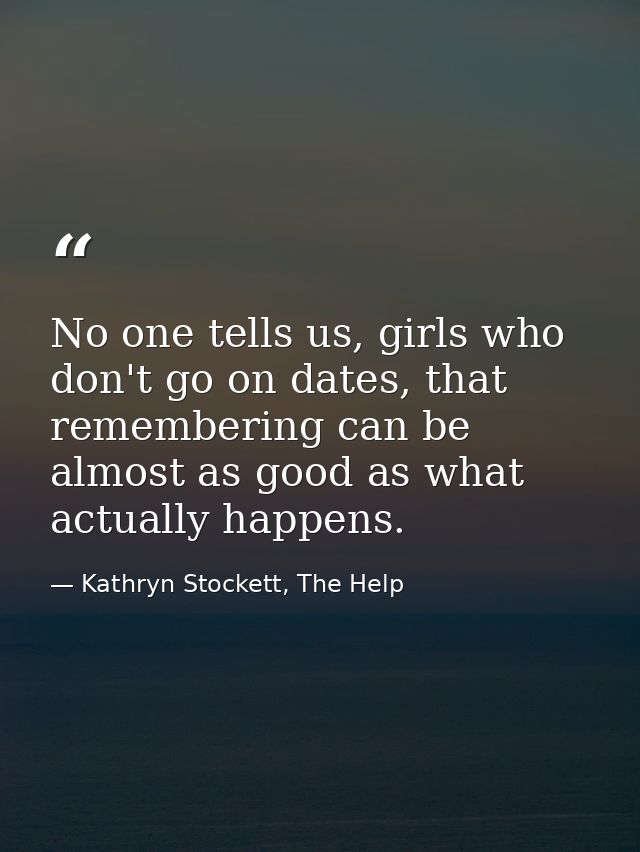 No one tells us, girls who don't go on dates, that remembering can be almost as good as what actually happens. — Kathryn Stockett, The Help