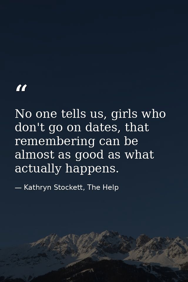 No one tells us, girls who don't go on dates, that remembering can be almost as good as what actually happens. — Kathryn Stockett, The Help