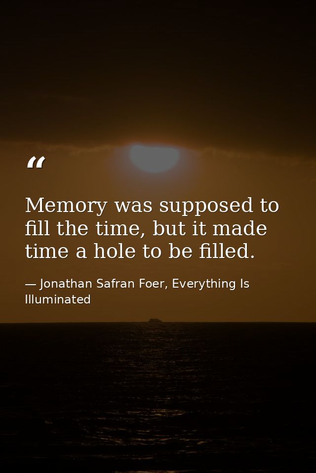 Memory was supposed to fill the time, but it made time a hole to be filled. — Jonathan Safran Foer, Everything Is Illuminated