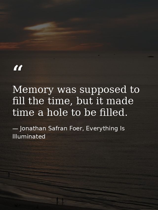 Memory was supposed to fill the time, but it made time a hole to be filled. — Jonathan Safran Foer, Everything Is Illuminated