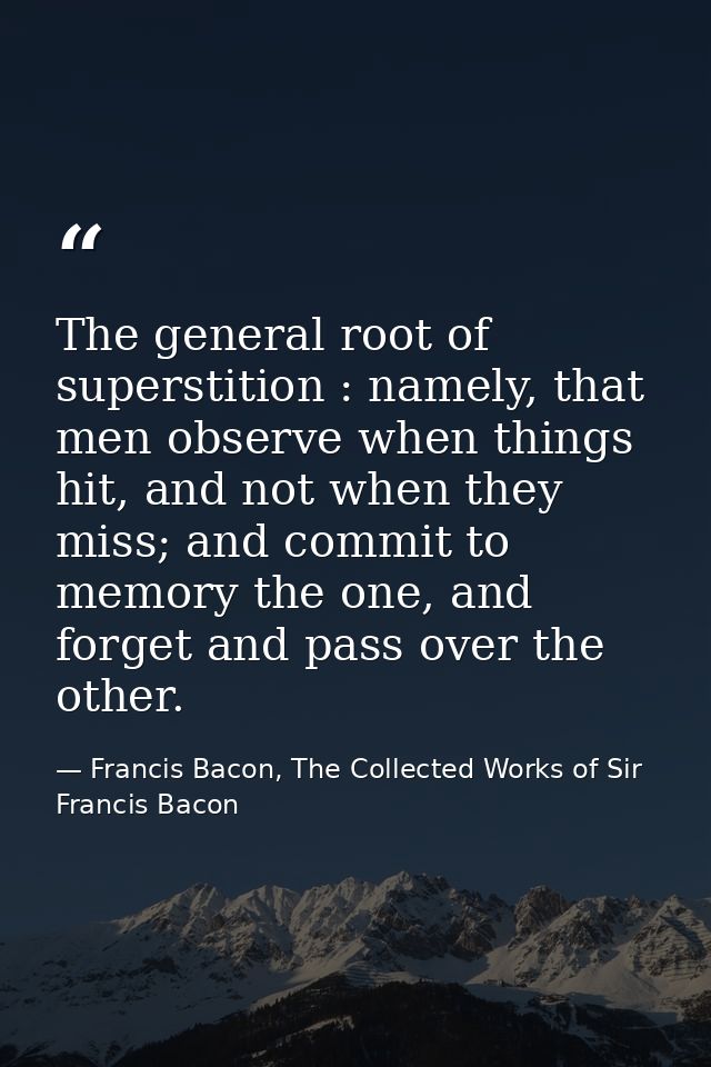 The general root of superstition : namely, that men observe when things hit, and not when they miss; and commit to memor — Francis Bacon, The Collected Works of Sir Francis Bacon