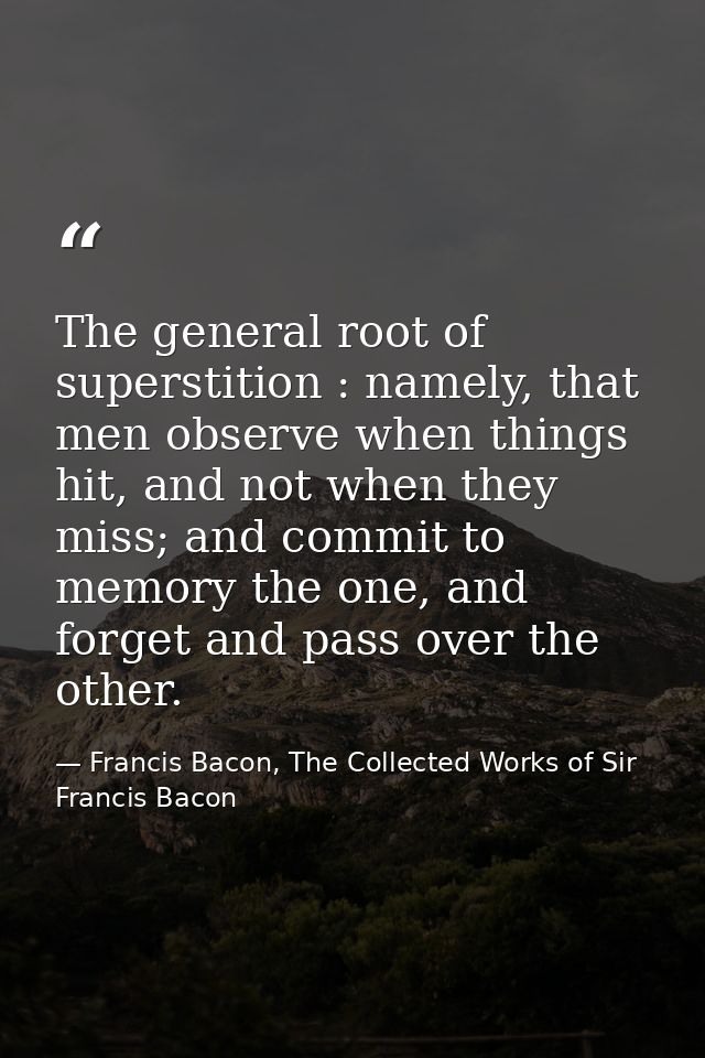 The general root of superstition : namely, that men observe when things hit, and not when they miss; and commit to memor — Francis Bacon, The Collected Works of Sir Francis Bacon
