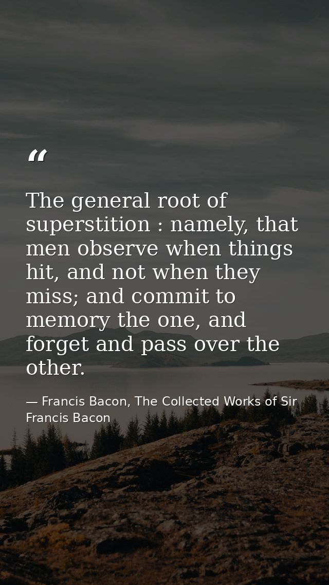 The general root of superstition : namely, that men observe when things hit, and not when they miss; and commit to memor — Francis Bacon, The Collected Works of Sir Francis Bacon