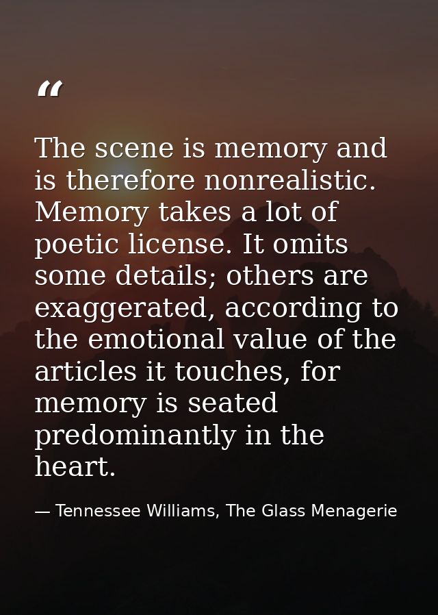 The scene is memory and is therefore nonrealistic. Memory takes a lot of poetic license. It omits some details; others a — Tennessee Williams, The Glass Menagerie