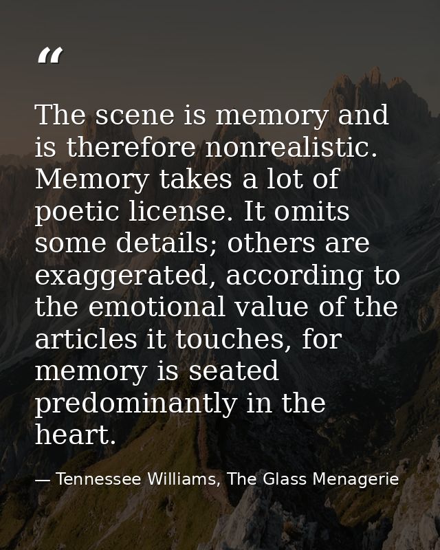 The scene is memory and is therefore nonrealistic. Memory takes a lot of poetic license. It omits some details; others a — Tennessee Williams, The Glass Menagerie