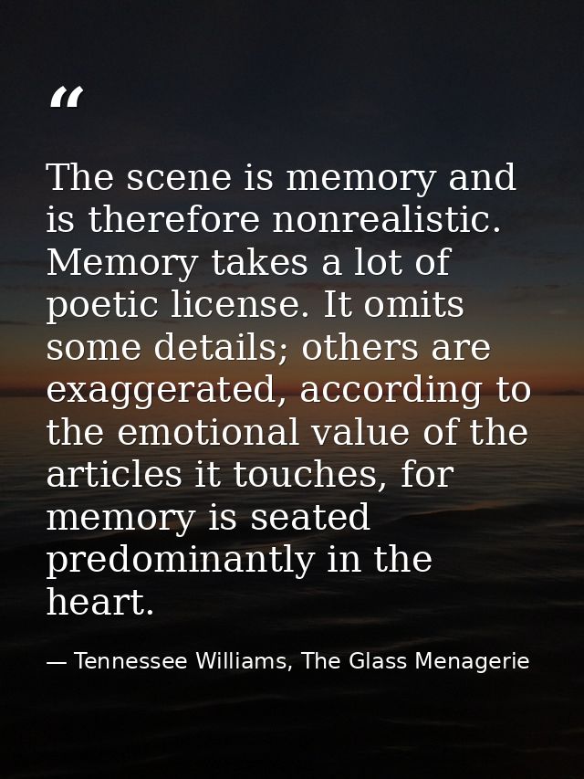 The scene is memory and is therefore nonrealistic. Memory takes a lot of poetic license. It omits some details; others a — Tennessee Williams, The Glass Menagerie