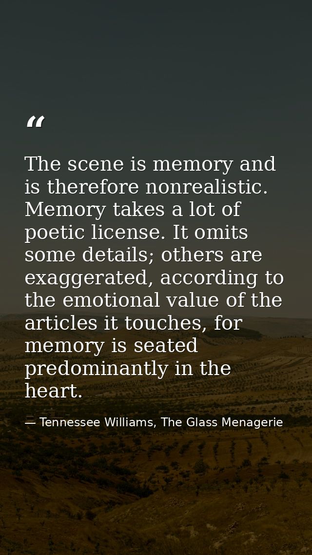 The scene is memory and is therefore nonrealistic. Memory takes a lot of poetic license. It omits some details; others a — Tennessee Williams, The Glass Menagerie