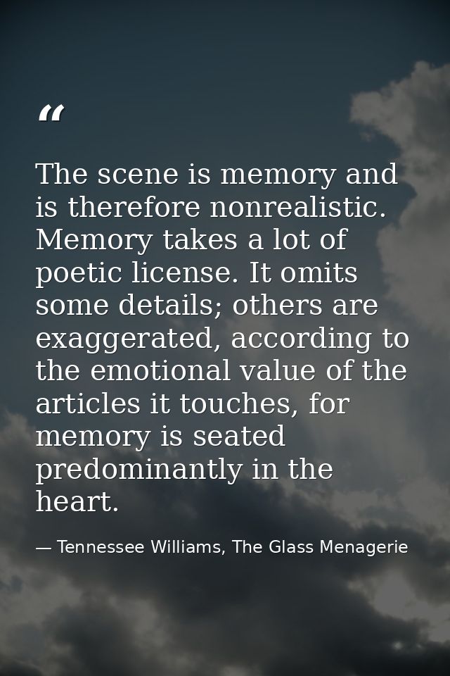 The scene is memory and is therefore nonrealistic. Memory takes a lot of poetic license. It omits some details; others a — Tennessee Williams, The Glass Menagerie