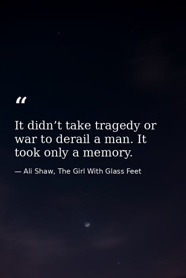 It didn’t take tragedy or war to derail a man. It took only a memory. — Ali Shaw, The Girl With Glass Feet