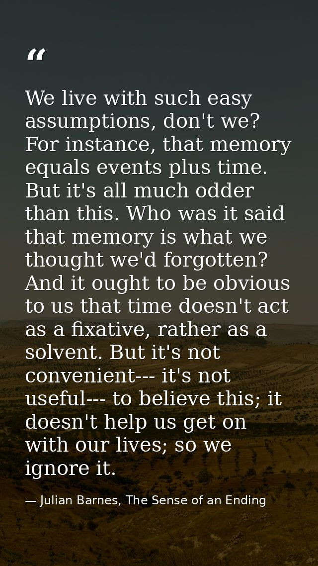 We live with such easy assumptions, don't we? For instance, that memory equals events plus time. But it's all much odder — Julian Barnes, The Sense of an Ending