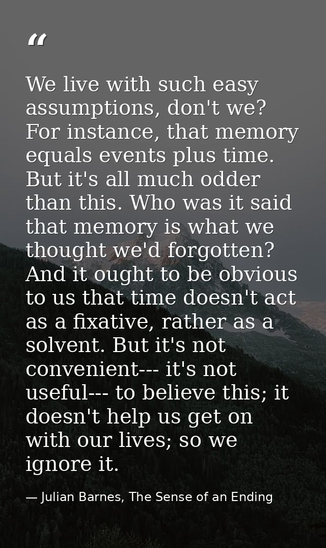 We live with such easy assumptions, don't we? For instance, that memory equals events plus time. But it's all much odder — Julian Barnes, The Sense of an Ending
