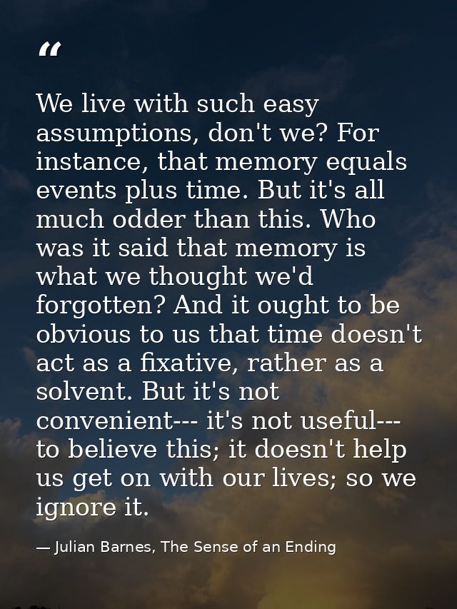 We live with such easy assumptions, don't we? For instance, that memory equals events plus time. But it's all much odder — Julian Barnes, The Sense of an Ending