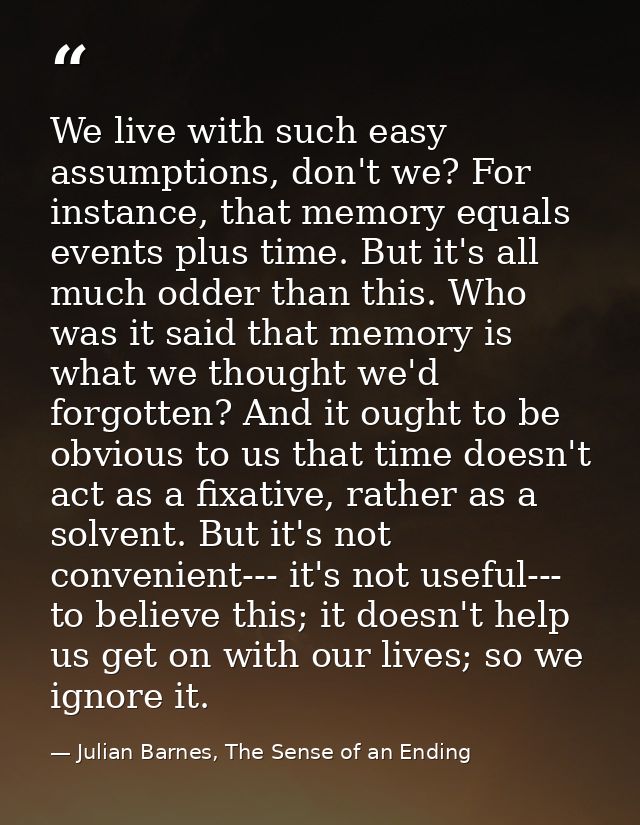 We live with such easy assumptions, don't we? For instance, that memory equals events plus time. But it's all much odder — Julian Barnes, The Sense of an Ending