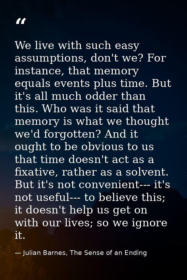 We live with such easy assumptions, don't we? For instance, that memory equals events plus time. But it's all much odder — Julian Barnes, The Sense of an Ending