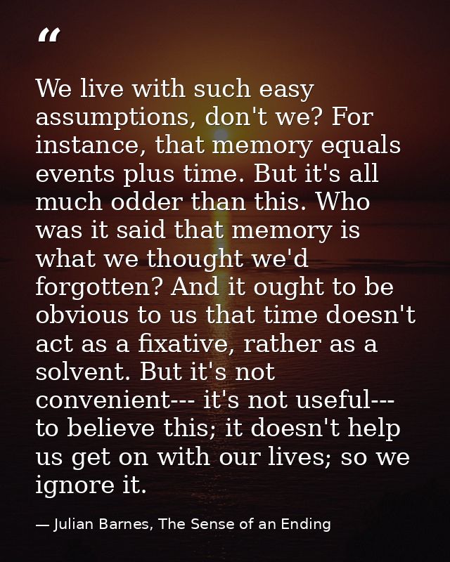 We live with such easy assumptions, don't we? For instance, that memory equals events plus time. But it's all much odder — Julian Barnes, The Sense of an Ending