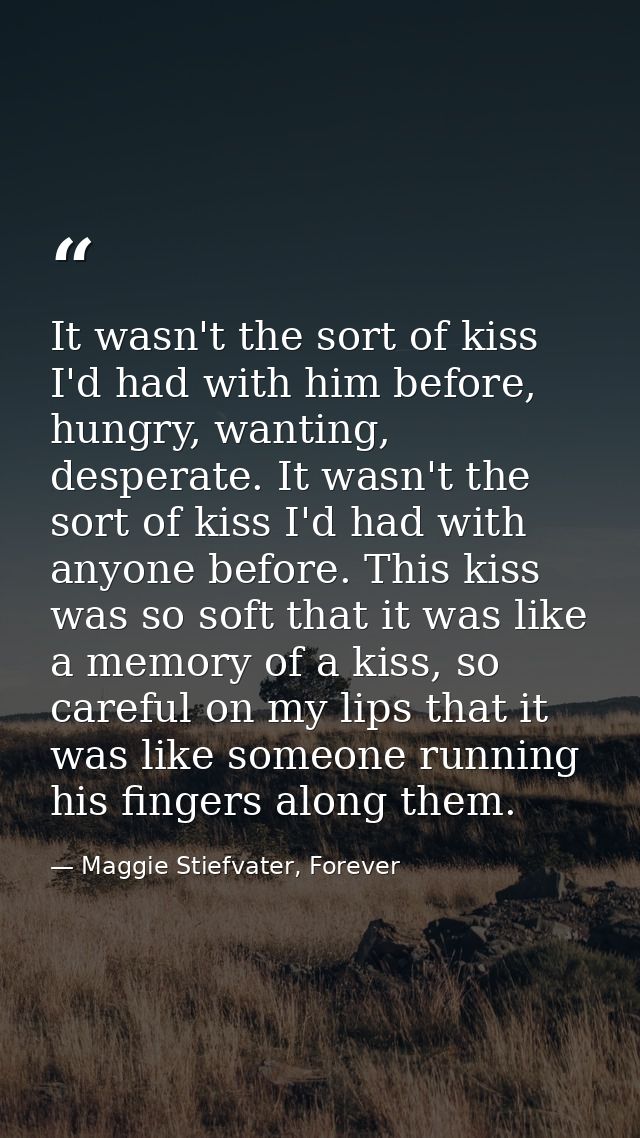 It wasn't the sort of kiss I'd had with him before, hungry, wanting, desperate. It wasn't the sort of kiss I'd had with  — Maggie Stiefvater, Forever