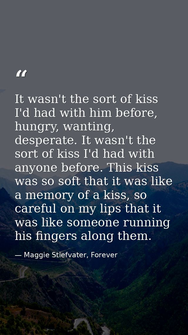 It wasn't the sort of kiss I'd had with him before, hungry, wanting, desperate. It wasn't the sort of kiss I'd had with  — Maggie Stiefvater, Forever