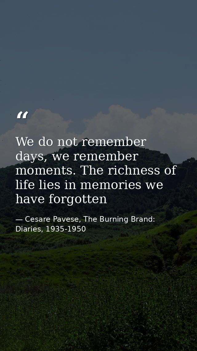 We do not remember days, we remember moments. The richness of life lies in memories we have forgotten — Cesare Pavese, The Burning Brand: Diaries, 1935-1950