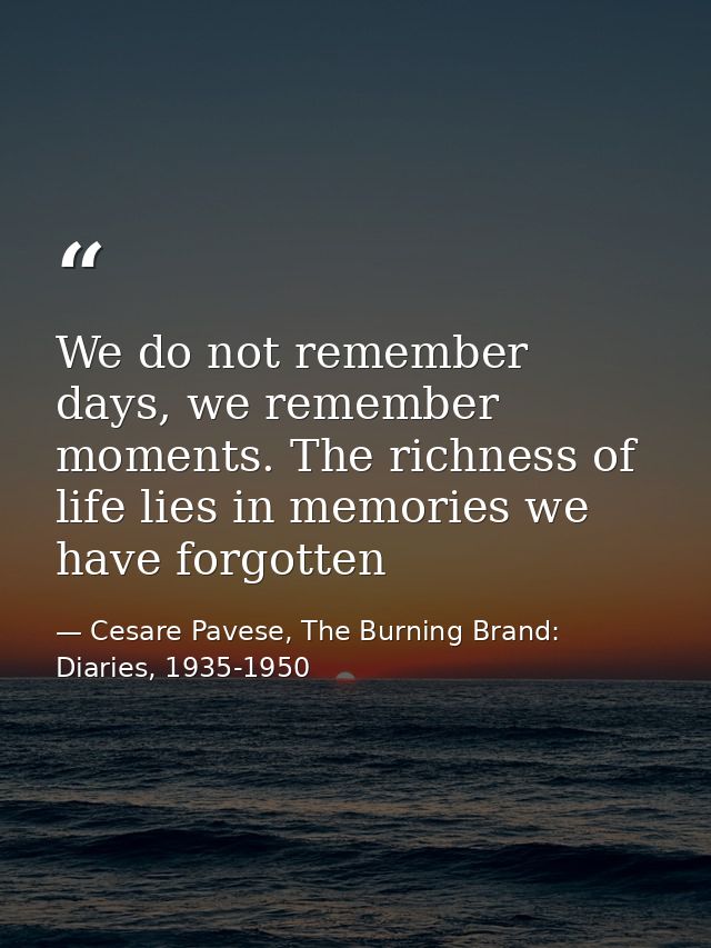 We do not remember days, we remember moments. The richness of life lies in memories we have forgotten — Cesare Pavese, The Burning Brand: Diaries, 1935-1950