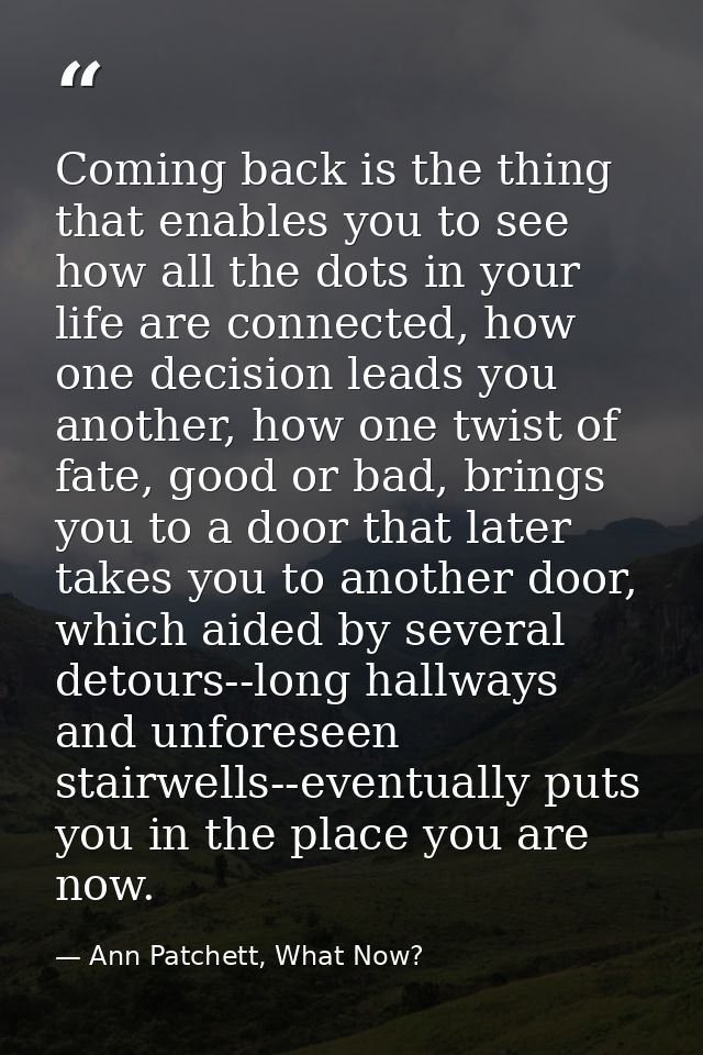 Coming back is the thing that enables you to see how all the dots in your life are connected, how one decision leads you — Ann Patchett, What Now?
