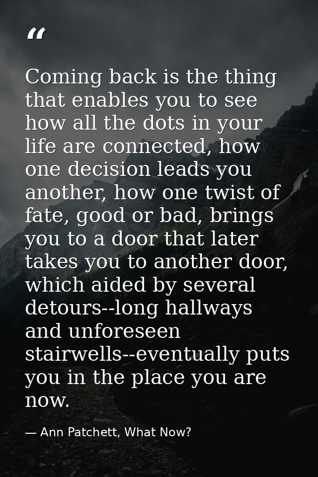 Coming back is the thing that enables you to see how all the dots in your life are connected, how one decision leads you — Ann Patchett, What Now?