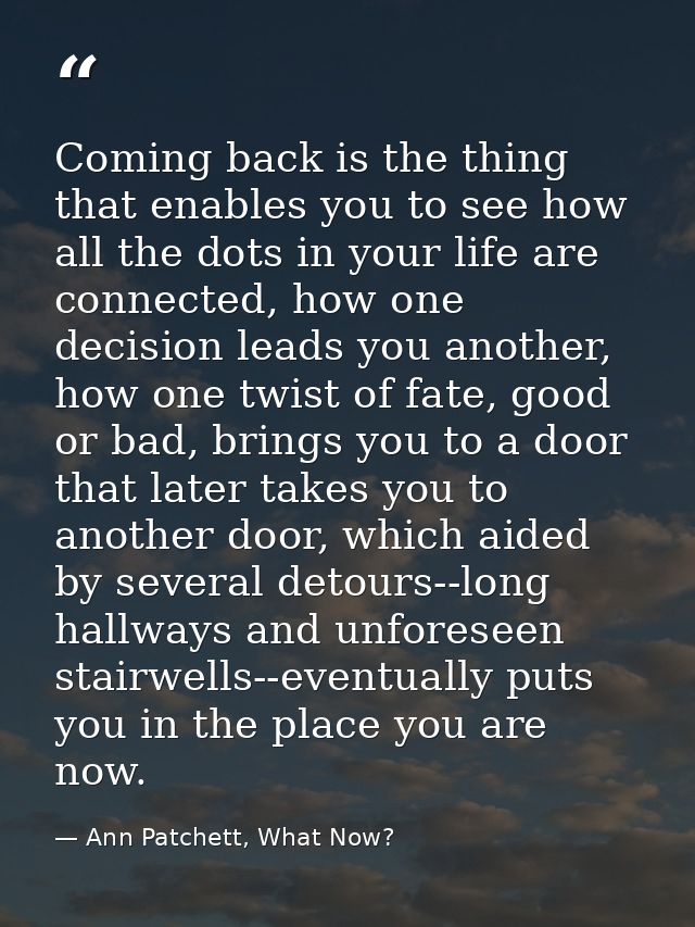 Coming back is the thing that enables you to see how all the dots in your life are connected, how one decision leads you — Ann Patchett, What Now?