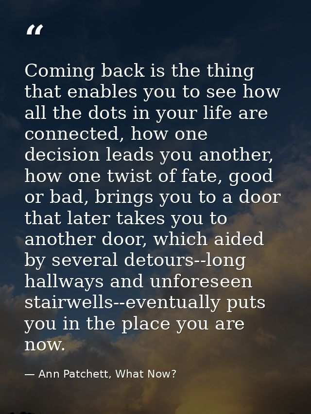 Coming back is the thing that enables you to see how all the dots in your life are connected, how one decision leads you — Ann Patchett, What Now?