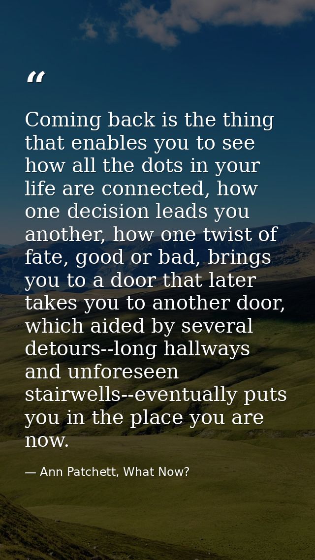 Coming back is the thing that enables you to see how all the dots in your life are connected, how one decision leads you — Ann Patchett, What Now?