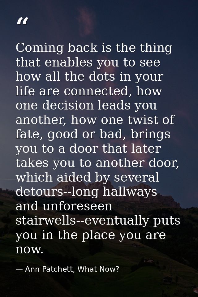 Coming back is the thing that enables you to see how all the dots in your life are connected, how one decision leads you — Ann Patchett, What Now?