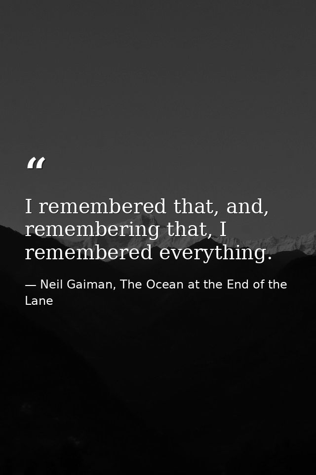 I remembered that, and, remembering that, I remembered everything. — Neil Gaiman, The Ocean at the End of the Lane