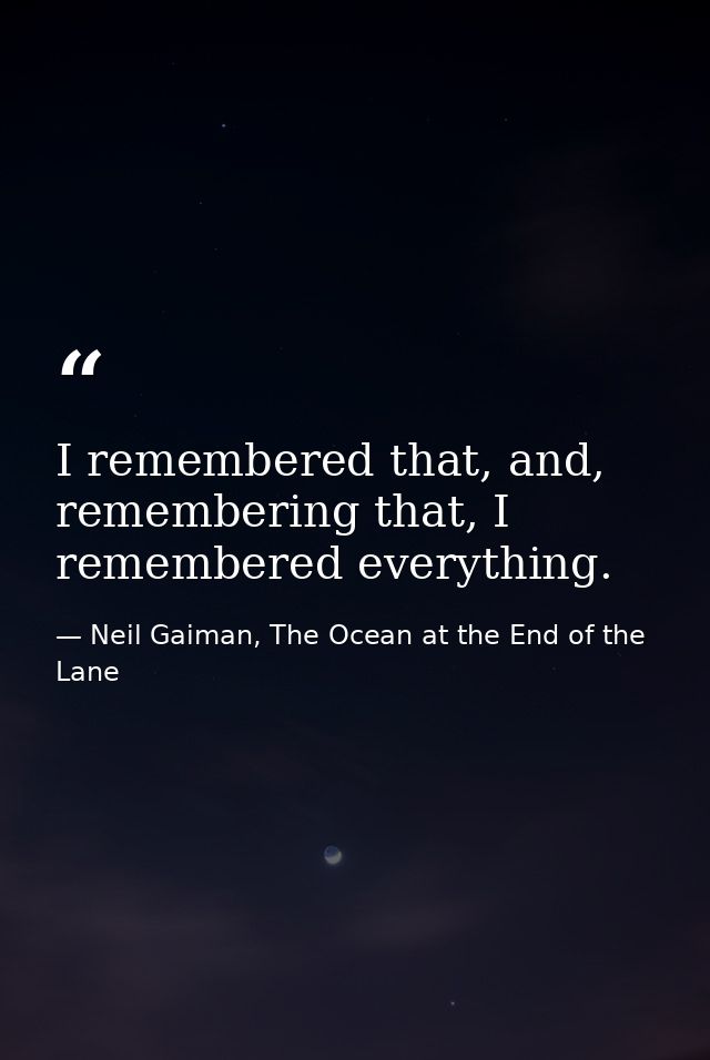 I remembered that, and, remembering that, I remembered everything. — Neil Gaiman, The Ocean at the End of the Lane