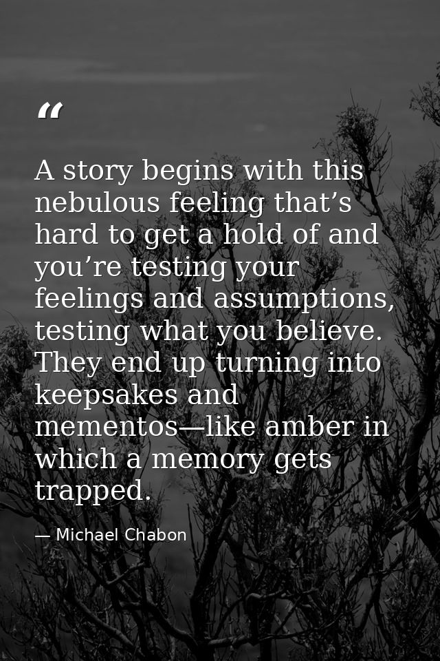 A story begins with this nebulous feeling that’s hard to get a hold of and you’re testing your feelings and assumptions, — Michael Chabon