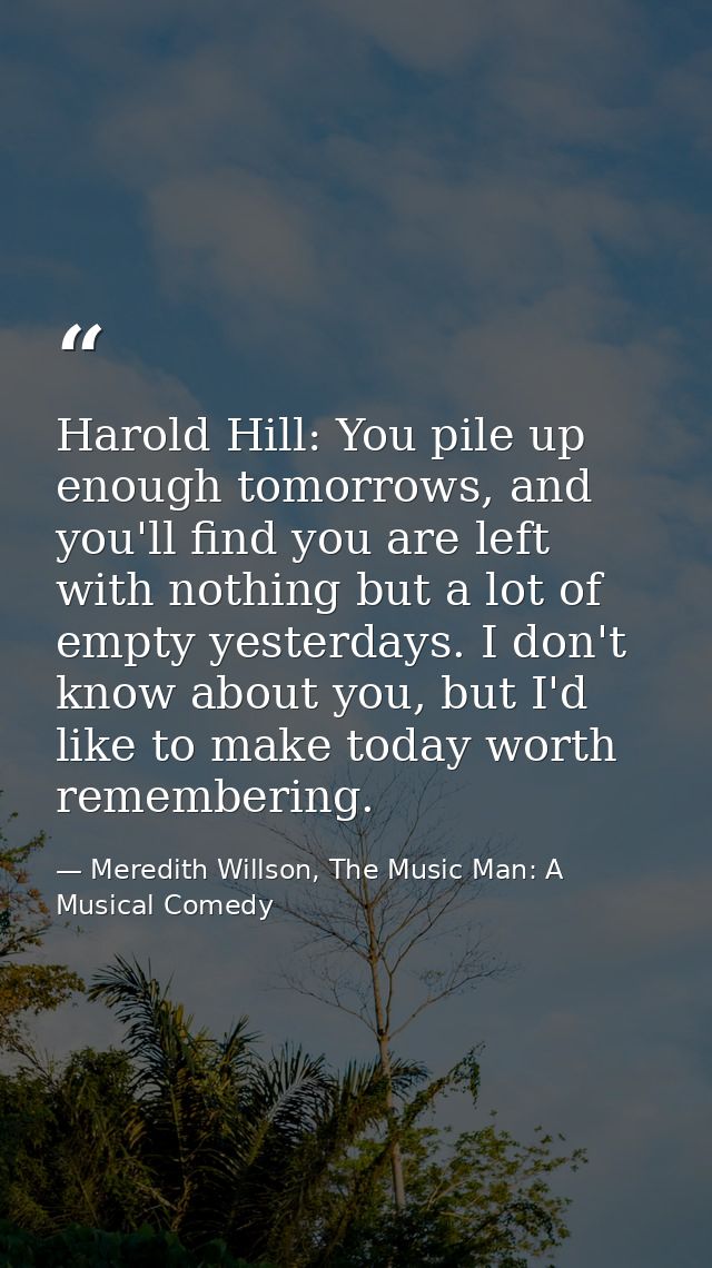 Harold Hill: You pile up enough tomorrows, and you'll find you are left with nothing but a lot of empty yesterdays. I do — Meredith Willson, The Music Man: A Musical Comedy