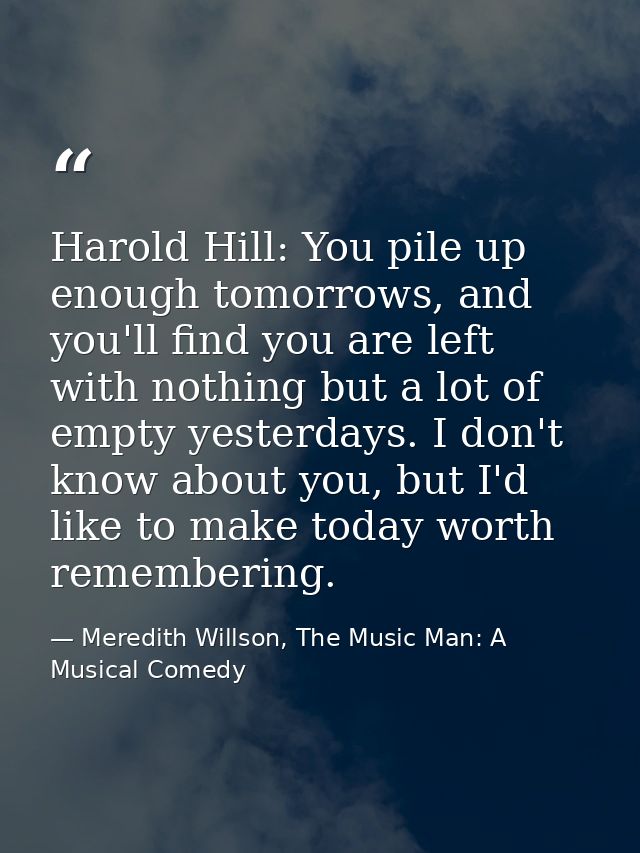 Harold Hill: You pile up enough tomorrows, and you'll find you are left with nothing but a lot of empty yesterdays. I do — Meredith Willson, The Music Man: A Musical Comedy
