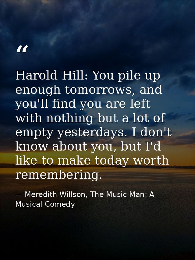 Harold Hill: You pile up enough tomorrows, and you'll find you are left with nothing but a lot of empty yesterdays. I do — Meredith Willson, The Music Man: A Musical Comedy