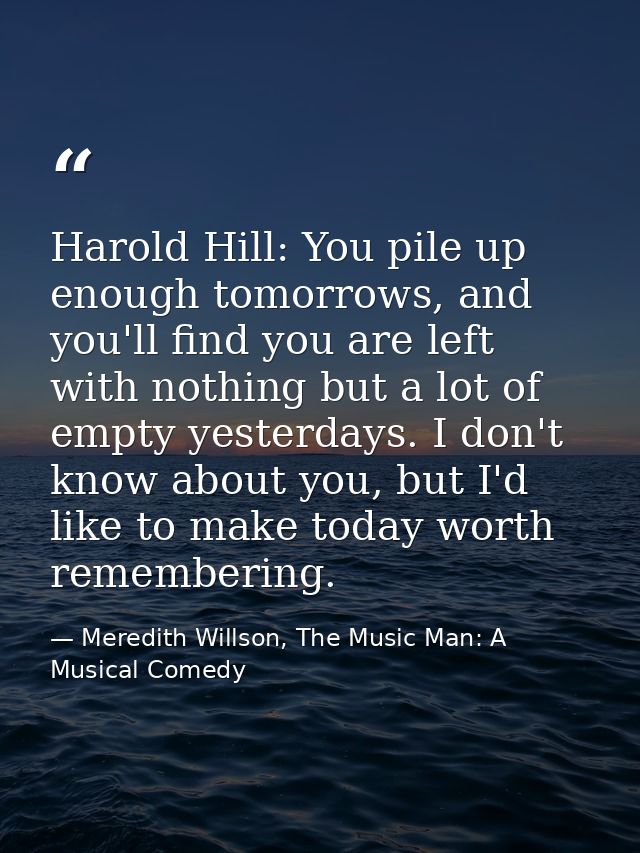 Harold Hill: You pile up enough tomorrows, and you'll find you are left with nothing but a lot of empty yesterdays. I do — Meredith Willson, The Music Man: A Musical Comedy