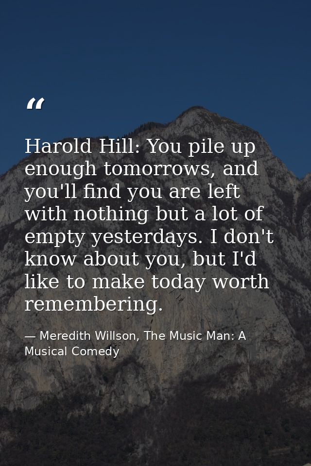 Harold Hill: You pile up enough tomorrows, and you'll find you are left with nothing but a lot of empty yesterdays. I do — Meredith Willson, The Music Man: A Musical Comedy