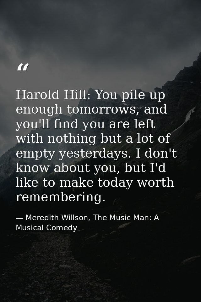 Harold Hill: You pile up enough tomorrows, and you'll find you are left with nothing but a lot of empty yesterdays. I do — Meredith Willson, The Music Man: A Musical Comedy