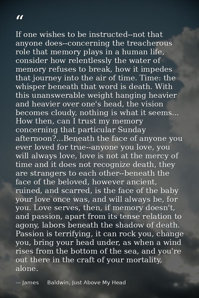 If one wishes to be instructed--not that anyone does--concerning the treacherous role that memory plays in a human life, — James     Baldwin, Just Above My Head