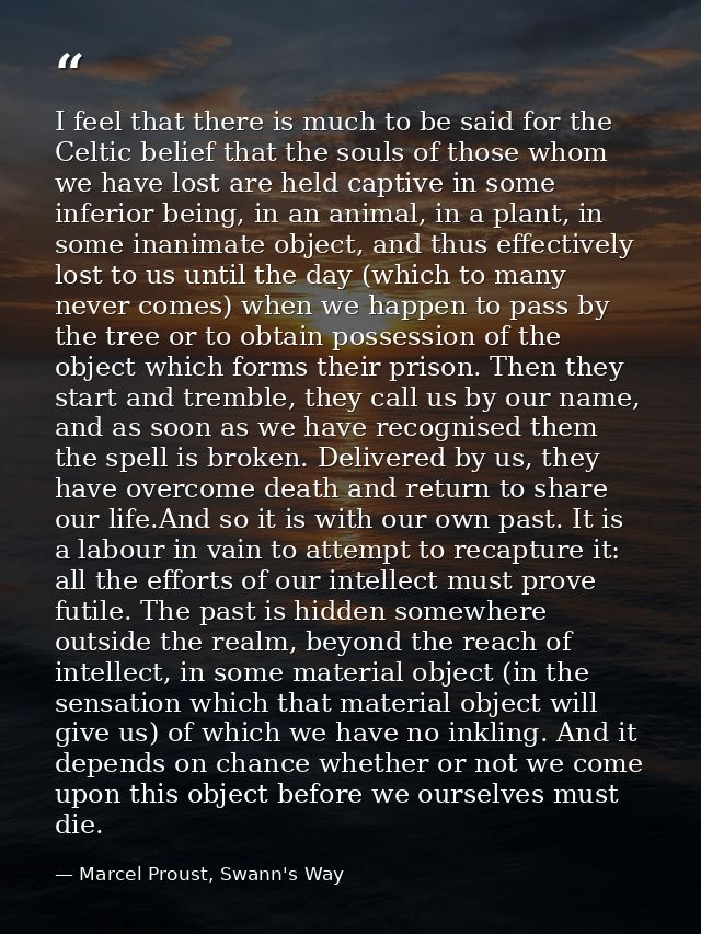 I feel that there is much to be said for the Celtic belief that the souls of those whom we have lost are held captive in — Marcel Proust, Swann's Way